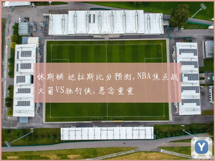 休斯顿 达拉斯比分预测,NBA焦点战火箭VS独行侠,悬念重重