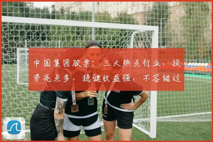 中国集团股票：三大热点行业，投资亮点多，稳健收益强，不容错过