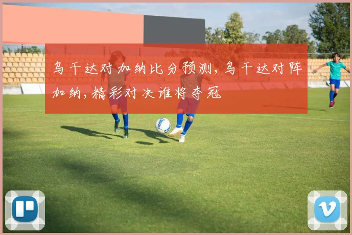 乌干达对加纳比分预测,乌干达对阵加纳,精彩对决谁将夺冠