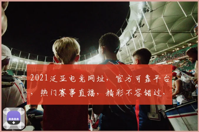 2021泛亚电竞网址，官方可靠平台，热门赛事直播，精彩不容错过，三重福利等你来