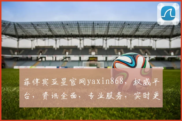 菲律宾亚星官网yaxin868，权威平台，资讯全面，专业服务，实时更新，行业首选，必看攻略